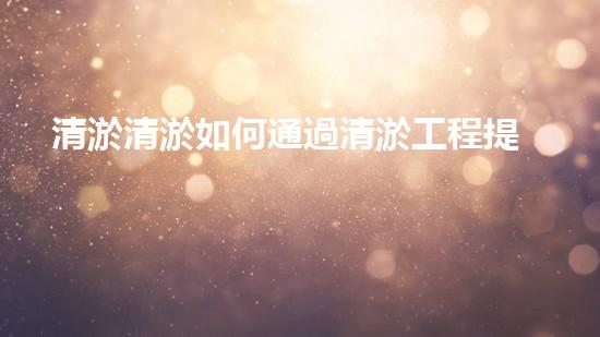 清淤清淤如何通過清淤工程提升水體質(zhì)量與生態(tài)平衡的最終處理方案？